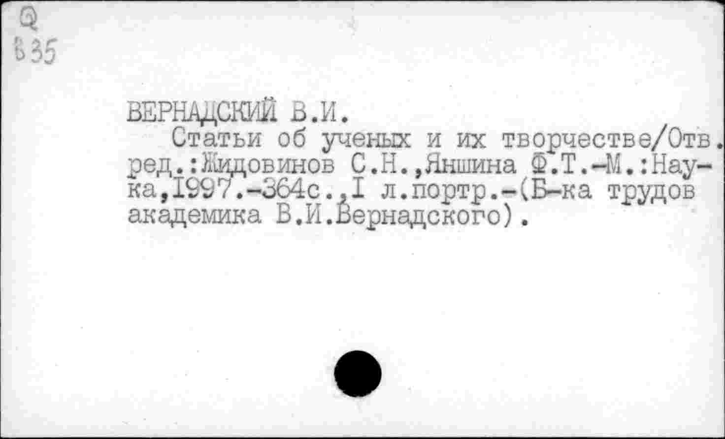 ﻿ВЕРНАДСКИЙ В.И.
Статьи об ученых и их творчестве/Отв ред.: Ледов инов С.Н.,Яншина Ф.Т.-М.:Наука, 1997.-364с.,1 л.портр.-(Б-ка трудов академика В.И.Вернадского).